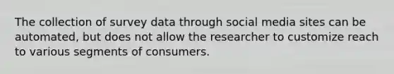 The collection of survey data through social media sites can be automated, but does not allow the researcher to customize reach to various segments of consumers.