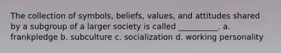 The collection of symbols, beliefs, values, and attitudes shared by a subgroup of a larger society is called __________. a. frankpledge b. subculture c. socialization d. working personality