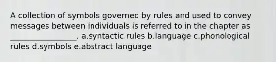 A collection of symbols governed by rules and used to convey messages between individuals is referred to in the chapter as _________________. a.syntactic rules b.language c.phonological rules d.symbols e.abstract language