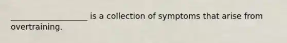 ___________________ is a collection of symptoms that arise from overtraining.