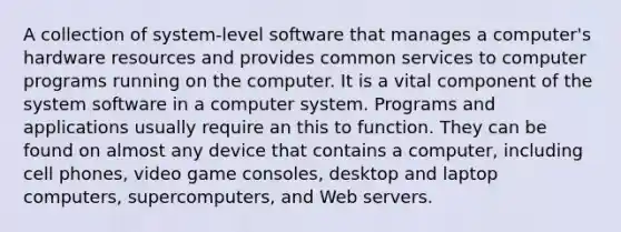 A collection of system-level software that manages a computer's hardware resources and provides common services to computer programs running on the computer. It is a vital component of the system software in a computer system. Programs and applications usually require an this to function. They can be found on almost any device that contains a computer, including cell phones, video game consoles, desktop and laptop computers, supercomputers, and Web servers.