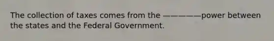 The collection of taxes comes from the —————power between the states and the Federal Government.