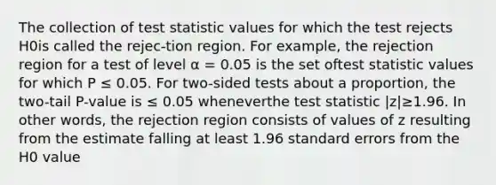 The collection of test statistic values for which the test rejects H0is called the rejec-tion region. For example, the rejection region for a test of level α = 0.05 is the set oftest statistic values for which P ≤ 0.05. For two-sided tests about a proportion, the two-tail P-value is ≤ 0.05 wheneverthe test statistic |z|≥1.96. In other words, the rejection region consists of values of z resulting from the estimate falling at least 1.96 standard errors from the H0 value