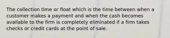 The collection time or float which is the time between when a customer makes a payment and when the cash becomes available to the firm is completely eliminated if a firm takes checks or credit cards at the point of sale.