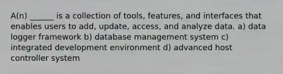 A(n) ______ is a collection of tools, features, and interfaces that enables users to add, update, access, and analyze data. a) data logger framework b) database management system c) integrated development environment d) advanced host controller system