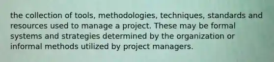 the collection of tools, methodologies, techniques, standards and resources used to manage a project. These may be formal systems and strategies determined by the organization or informal methods utilized by project managers.