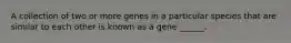 A collection of two or more genes in a particular species that are similar to each other is known as a gene ______.