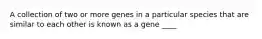 A collection of two or more genes in a particular species that are similar to each other is known as a gene ____