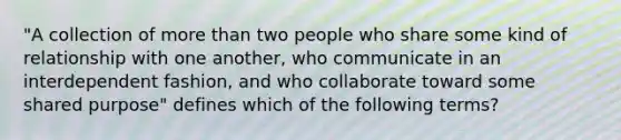 "A collection of more than two people who share some kind of relationship with one another, who communicate in an interdependent fashion, and who collaborate toward some shared purpose" defines which of the following terms?