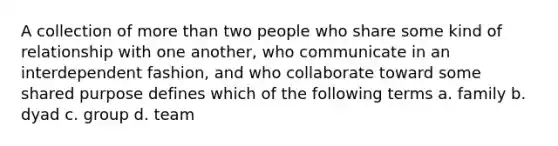 A collection of <a href='https://www.questionai.com/knowledge/keWHlEPx42-more-than' class='anchor-knowledge'>more than</a> two people who share some kind of relationship with one another, who communicate in an interdependent fashion, and who collaborate toward some shared purpose defines which of the following terms a. family b. dyad c. group d. team