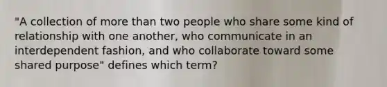 "A collection of more than two people who share some kind of relationship with one another, who communicate in an interdependent fashion, and who collaborate toward some shared purpose" defines which term?