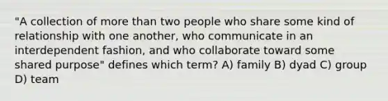 "A collection of more than two people who share some kind of relationship with one another, who communicate in an interdependent fashion, and who collaborate toward some shared purpose" defines which term? A) family B) dyad C) group D) team