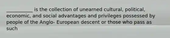 ___________ is the collection of unearned cultural, political, economic, and social advantages and privileges possessed by people of the Anglo- European descent or those who pass as such