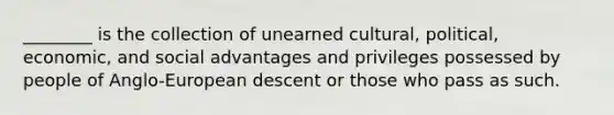 ________ is the collection of unearned cultural, political, economic, and social advantages and privileges possessed by people of Anglo-European descent or those who pass as such.