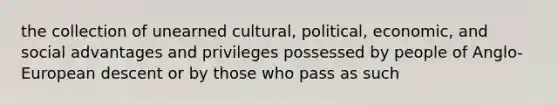 the collection of unearned cultural, political, economic, and social advantages and privileges possessed by people of Anglo-European descent or by those who pass as such