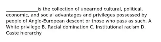 ______________is the collection of unearned cultural, political, economic, and social advantages and privileges possessed by people of Anglo-European descent or those who pass as such. A. White privilege B. Racial domination C. Institutional racism D. Caste hierarchy