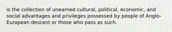 is the collection of unearned cultural, political, economic, and social advantages and privileges possessed by people of Anglo-European descent or those who pass as such.