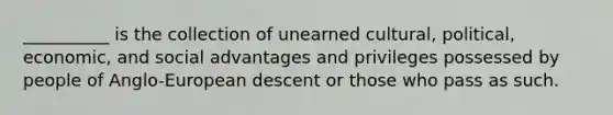 __________ is the collection of unearned cultural, political, economic, and social advantages and privileges possessed by people of Anglo-European descent or those who pass as such.