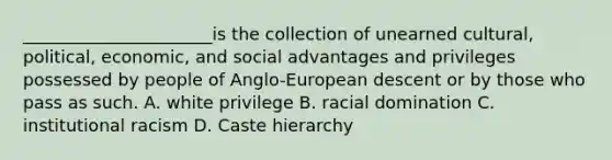 ______________________is the collection of unearned cultural, political, economic, and social advantages and privileges possessed by people of Anglo-European descent or by those who pass as such. A. white privilege B. racial domination C. institutional racism D. Caste hierarchy