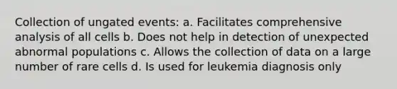 Collection of ungated events: a. Facilitates comprehensive analysis of all cells b. Does not help in detection of unexpected abnormal populations c. Allows the collection of data on a large number of rare cells d. Is used for leukemia diagnosis only