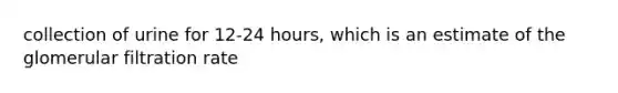 collection of urine for 12-24 hours, which is an estimate of the glomerular filtration rate