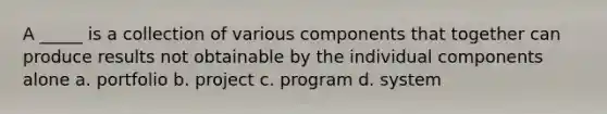 A _____ is a collection of various components that together can produce results not obtainable by the individual components alone a. portfolio b. project c. program d. system