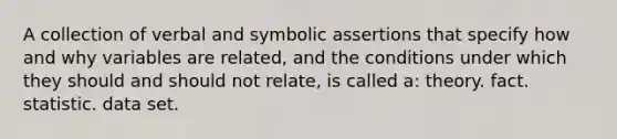 A collection of verbal and symbolic assertions that specify how and why variables are related, and the conditions under which they should and should not relate, is called a: theory. fact. statistic. data set.