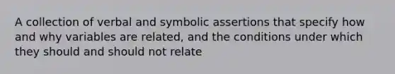 A collection of verbal and symbolic assertions that specify how and why variables are related, and the conditions under which they should and should not relate