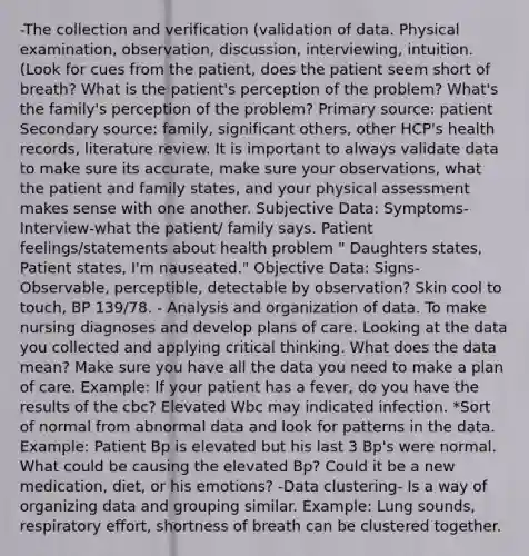 -The collection and verification (validation of data. Physical examination, observation, discussion, interviewing, intuition. (Look for cues from the patient, does the patient seem short of breath? What is the patient's perception of the problem? What's the family's perception of the problem? Primary source: patient Secondary source: family, significant others, other HCP's health records, literature review. It is important to always validate data to make sure its accurate, make sure your observations, what the patient and family states, and your physical assessment makes sense with one another. Subjective Data: Symptoms- Interview-what the patient/ family says. Patient feelings/statements about health problem " Daughters states, Patient states, I'm nauseated." Objective Data: Signs- Observable, perceptible, detectable by observation? Skin cool to touch, BP 139/78. - Analysis and organization of data. To make nursing diagnoses and develop plans of care. Looking at the data you collected and applying critical thinking. What does the data mean? Make sure you have all the data you need to make a plan of care. Example: If your patient has a fever, do you have the results of the cbc? Elevated Wbc may indicated infection. *Sort of normal from abnormal data and look for patterns in the data. Example: Patient Bp is elevated but his last 3 Bp's were normal. What could be causing the elevated Bp? Could it be a new medication, diet, or his emotions? -Data clustering- Is a way of organizing data and grouping similar. Example: Lung sounds, respiratory effort, shortness of breath can be clustered together.