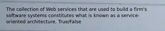 The collection of Web services that are used to build a firm's software systems constitutes what is known as a service-oriented architecture. True/False