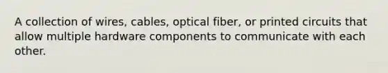 A collection of wires, cables, optical fiber, or printed circuits that allow multiple hardware components to communicate with each other.