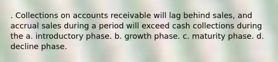 . Collections on accounts receivable will lag behind sales, and accrual sales during a period will exceed cash collections during the a. introductory phase. b. growth phase. c. maturity phase. d. decline phase.