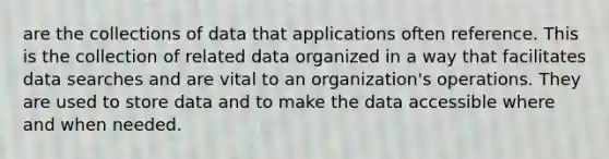 are the collections of data that applications often reference. This is the collection of related data organized in a way that facilitates data searches and are vital to an organization's operations. They are used to store data and to make the data accessible where and when needed.