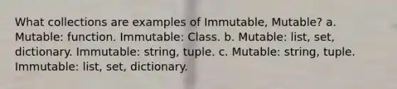 What collections are examples of Immutable, Mutable? a. Mutable: function. Immutable: Class. b. Mutable: list, set, dictionary. Immutable: string, tuple. c. Mutable: string, tuple. Immutable: list, set, dictionary.