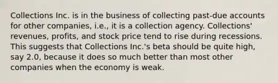 Collections Inc. is in the business of collecting past-due accounts for other companies, i.e., it is a collection agency. Collections' revenues, profits, and stock price tend to rise during recessions. This suggests that Collections Inc.'s beta should be quite high, say 2.0, because it does so much better than most other companies when the economy is weak.