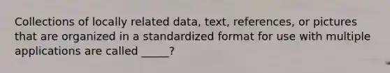 Collections of locally related data, text, references, or pictures that are organized in a standardized format for use with multiple applications are called _____?