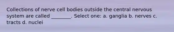 Collections of nerve cell bodies outside the central nervous system are called ________. Select one: a. ganglia b. nerves c. tracts d. nuclei