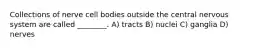 Collections of nerve cell bodies outside the central nervous system are called ________. A) tracts B) nuclei C) ganglia D) nerves