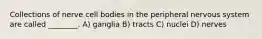 Collections of nerve cell bodies in the peripheral nervous system are called ________. A) ganglia B) tracts C) nuclei D) nerves
