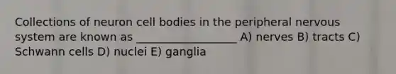 Collections of neuron cell bodies in the peripheral nervous system are known as __________________ A) nerves B) tracts C) Schwann cells D) nuclei E) ganglia