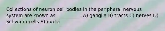 Collections of neuron cell bodies in the peripheral <a href='https://www.questionai.com/knowledge/kThdVqrsqy-nervous-system' class='anchor-knowledge'>nervous system</a> are known as __________. A) ganglia B) tracts C) nerves D) Schwann cells E) nuclei