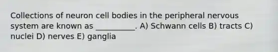 Collections of neuron cell bodies in the peripheral nervous system are known as __________. A) Schwann cells B) tracts C) nuclei D) nerves E) ganglia