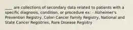 ____ are collections of secondary data related to patients with a specific diagnosis, condition, or procedure ex: - Alzheimer's Prevention Registry, Colon Cancer Family Registry, National and State Cancer Registries, Rare Disease Registry