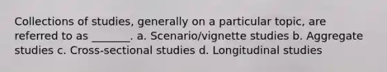 Collections of studies, generally on a particular topic, are referred to as _______. a. Scenario/vignette studies b. Aggregate studies c. Cross-sectional studies d. Longitudinal studies