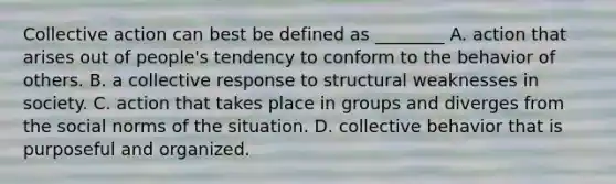 Collective action can best be defined as ________ A. action that arises out of people's tendency to conform to the behavior of others. B. a collective response to structural weaknesses in society. C. action that takes place in groups and diverges from the social norms of the situation. D. collective behavior that is purposeful and organized.