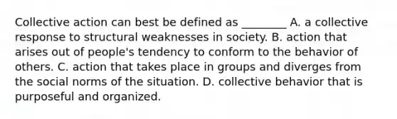 Collective action can best be defined as ________ A. a collective response to structural weaknesses in society. B. action that arises out of people's tendency to conform to the behavior of others. C. action that takes place in groups and diverges from the social norms of the situation. D. collective behavior that is purposeful and organized.