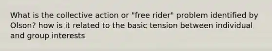 What is the collective action or "free rider" problem identified by Olson? how is it related to the basic tension between individual and group interests