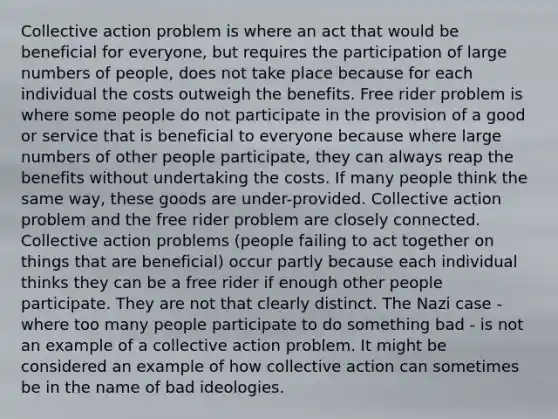 Collective action problem is where an act that would be beneficial for everyone, but requires the participation of large numbers of people, does not take place because for each individual the costs outweigh the benefits. Free rider problem is where some people do not participate in the provision of a good or service that is beneficial to everyone because where large numbers of other people participate, they can always reap the benefits without undertaking the costs. If many people think the same way, these goods are under-provided. Collective action problem and the free rider problem are closely connected. Collective action problems (people failing to act together on things that are beneficial) occur partly because each individual thinks they can be a free rider if enough other people participate. They are not that clearly distinct. The Nazi case - where too many people participate to do something bad - is not an example of a collective action problem. It might be considered an example of how collective action can sometimes be in the name of bad ideologies.