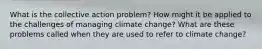 What is the collective action problem? How might it be applied to the challenges of managing climate change? What are these problems called when they are used to refer to climate change?