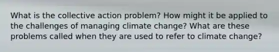 What is the collective action problem? How might it be applied to the challenges of managing climate change? What are these problems called when they are used to refer to climate change?